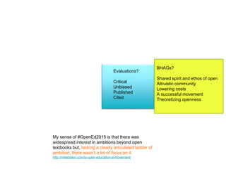 BHAGs?
Shared spirit and ethos of open
Altruistic community
Lowering costs
A successful movement
Theoretizing openness
Evaluations?
Critical
Unbiased
Published
Cited
My sense of #OpenEd2015 is that there was
widespread interest in ambitions beyond open
textbooks but, lacking a clearly articulated ladder of
ambition, there wasn’t a lot of focus on it.
http://mfeldstein.com/is-open-education-a-movement/
 