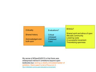 BHAGs?
Shared spirit and ethos of open
Altruistic community
Lowering costs
A successful movement
Theoretizing openness
Evaluations?
Critical
Unbiased
Published
Cited
My sense of #OpenEd2015 is that there was
widespread interest in ambitions beyond open
textbooks but, lacking a clearly articulated ladder of
ambition, there wasn’t a lot of focus on it.
http://mfeldstein.com/is-open-education-a-movement/
Criticality
Shared history
Acknowledged and
built-upon
 