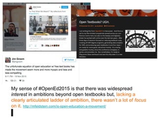 I am calling for a (radical?)
pedagogy caucus, a core,
self-identified group
committed to placing
pedagogy at the center of
the OpenEd movement.
(Robin De Rosa)
My sense of #OpenEd2015 is that there was widespread
interest in ambitions beyond open textbooks but, lacking a
clearly articulated ladder of ambition, there wasn’t a lot of focus
on it. http://mfeldstein.com/is-open-education-a-movement/
 