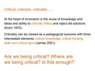 Critical, criticism, criticality…..
At the heart of innovation is the reuse of knowledge and
ideas and ability to critically reflect and reject old solutions
(Kuhn 1970).
Criticality can be viewed as a pedagogical outcome with three
interrelated elements: critical knowledge, critical thinking
skills and critical spirit (James 2001).
Are we being critical? Where are
we being critical? Is this enough?
 