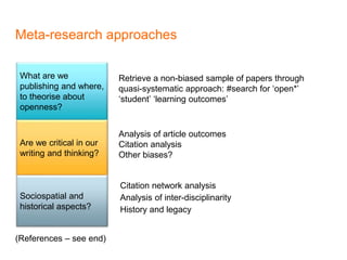 Meta-research approaches
Citation network analysis
Analysis of inter-disciplinarity
History and legacy
What are we
publishing and where,
to theorise about
openness?
Are we critical in our
writing and thinking?
Sociospatial and
historical aspects?
Retrieve a non-biased sample of papers through
quasi-systematic approach: #search for ‘open*’
‘student’ ‘learning outcomes’
Analysis of article outcomes
Citation analysis
Other biases?
(References – see end)
 