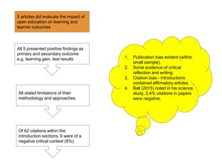 1. Publication bias evident (within
small sample).
2. Some evidence of critical
reflection and writing.
3. Citation bias - introductions
contained affirmatory articles.
4. Ball (2015) noted in his science
study, 2.4% citations in papers
were negative.
All 5 presented positive findings as
primary and secondary outcome
e.g. learning gain, test results
All stated limitations of their
methodology and approaches.
Of 62 citations within the
introduction sections, 6 were of a
negative critical context (9%).
5 articles did evaluate the impact of
open education on learning and
learner outcomes
 