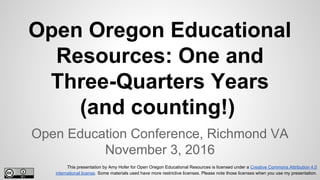 Open Oregon Educational
Resources: One and
Three-Quarters Years
(and counting!)
Open Education Conference, Richmond VA
November 3, 2016
This presentation by Amy Hofer for Open Oregon Educational Resources is licensed under a Creative Commons Attribution 4.0
international license. Some materials used have more restrictive licenses. Please note those licenses when you use my presentation.
 