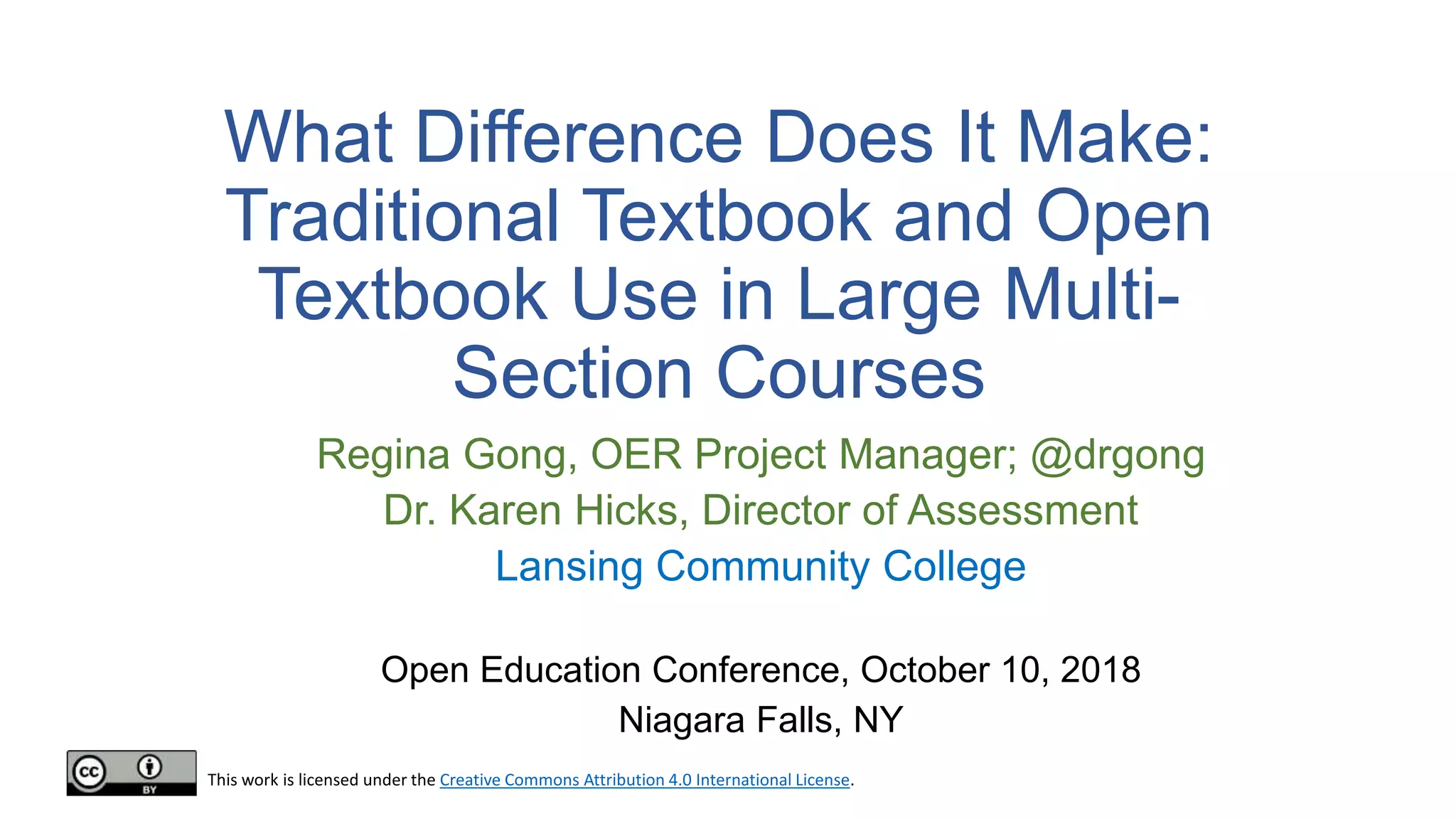 What Difference Does It Make:
Traditional Textbook and Open
Textbook Use in Large Multi-
Section Courses
Regina Gong, OER Project Manager; @drgong
Dr. Karen Hicks, Director of Assessment
Lansing Community College
Open Education Conference, October 10, 2018
Niagara Falls, NY
This work is licensed under the Creative Commons Attribution 4.0 International License.
 