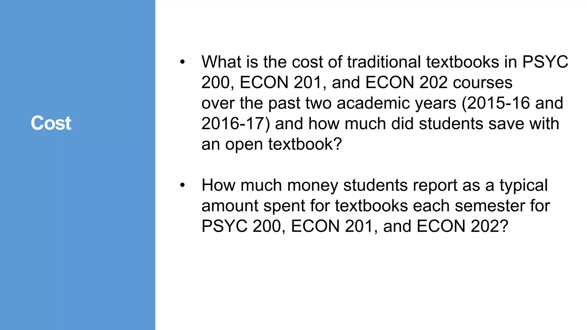 • What is the cost of traditional textbooks in PSYC
200, ECON 201, and ECON 202 courses
over the past two academic years (2015-16 and
2016-17) and how much did students save with
an open textbook?
• How much money students report as a typical
amount spent for textbooks each semester for
PSYC 200, ECON 201, and ECON 202?
Cost
 