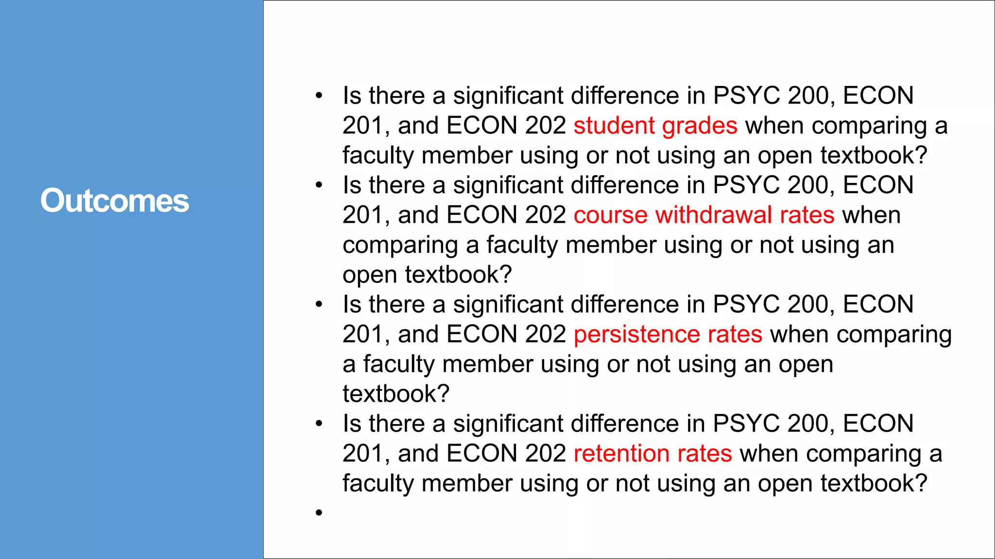 Outcomes
• Is there a significant difference in PSYC 200, ECON
201, and ECON 202 student grades when comparing a
faculty member using or not using an open textbook?
• Is there a significant difference in PSYC 200, ECON
201, and ECON 202 course withdrawal rates when
comparing a faculty member using or not using an
open textbook?
• Is there a significant difference in PSYC 200, ECON
201, and ECON 202 persistence rates when comparing
a faculty member using or not using an open
textbook?
• Is there a significant difference in PSYC 200, ECON
201, and ECON 202 retention rates when comparing a
faculty member using or not using an open textbook?
•
 