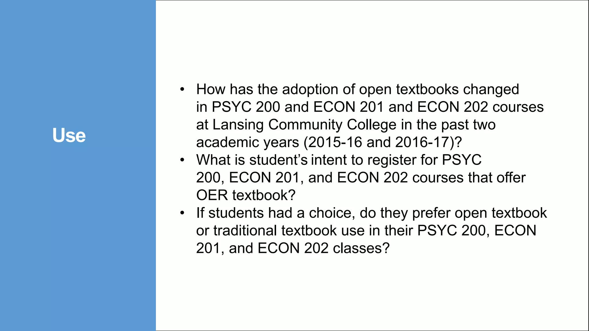 • How has the adoption of open textbooks changed
in PSYC 200 and ECON 201 and ECON 202 courses
at Lansing Community College in the past two
academic years (2015-16 and 2016-17)?
• What is student’s intent to register for PSYC
200, ECON 201, and ECON 202 courses that offer
OER textbook?
• If students had a choice, do they prefer open textbook
or traditional textbook use in their PSYC 200, ECON
201, and ECON 202 classes?
Use
 