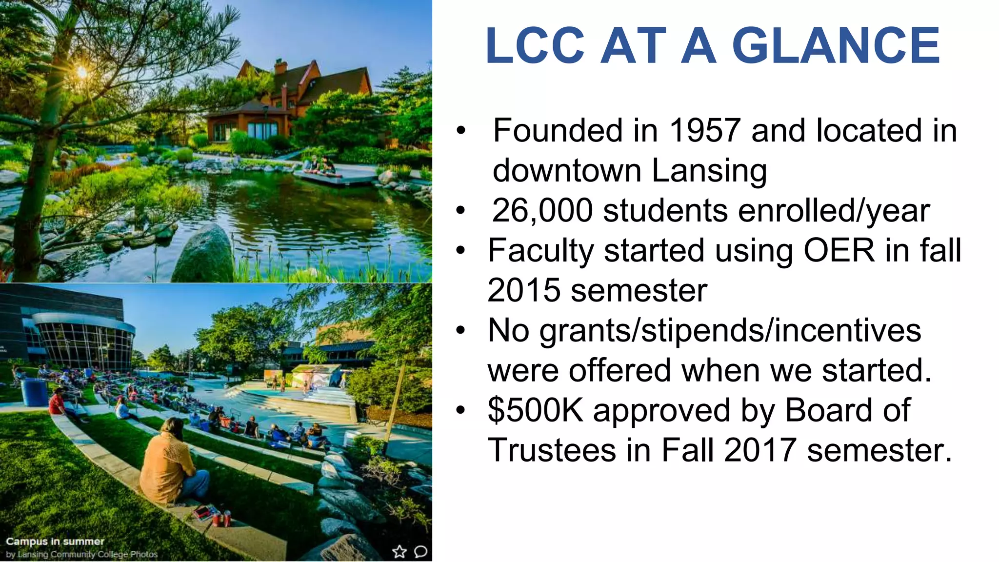 LCC AT A GLANCE
• Founded in 1957 and located in
downtown Lansing
• 26,000 students enrolled/year
• Faculty started using OER in fall
2015 semester
• No grants/stipends/incentives
were offered when we started.
• $500K approved by Board of
Trustees in Fall 2017 semester.
 