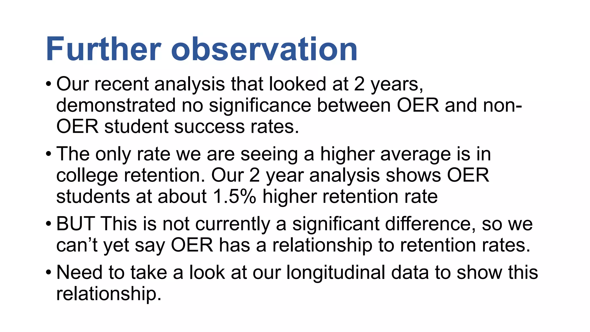 Further observation
• Our recent analysis that looked at 2 years,
demonstrated no significance between OER and non-
OER student success rates.
• The only rate we are seeing a higher average is in
college retention. Our 2 year analysis shows OER
students at about 1.5% higher retention rate
• BUT This is not currently a significant difference, so we
can’t yet say OER has a relationship to retention rates.
• Need to take a look at our longitudinal data to show this
relationship.
 