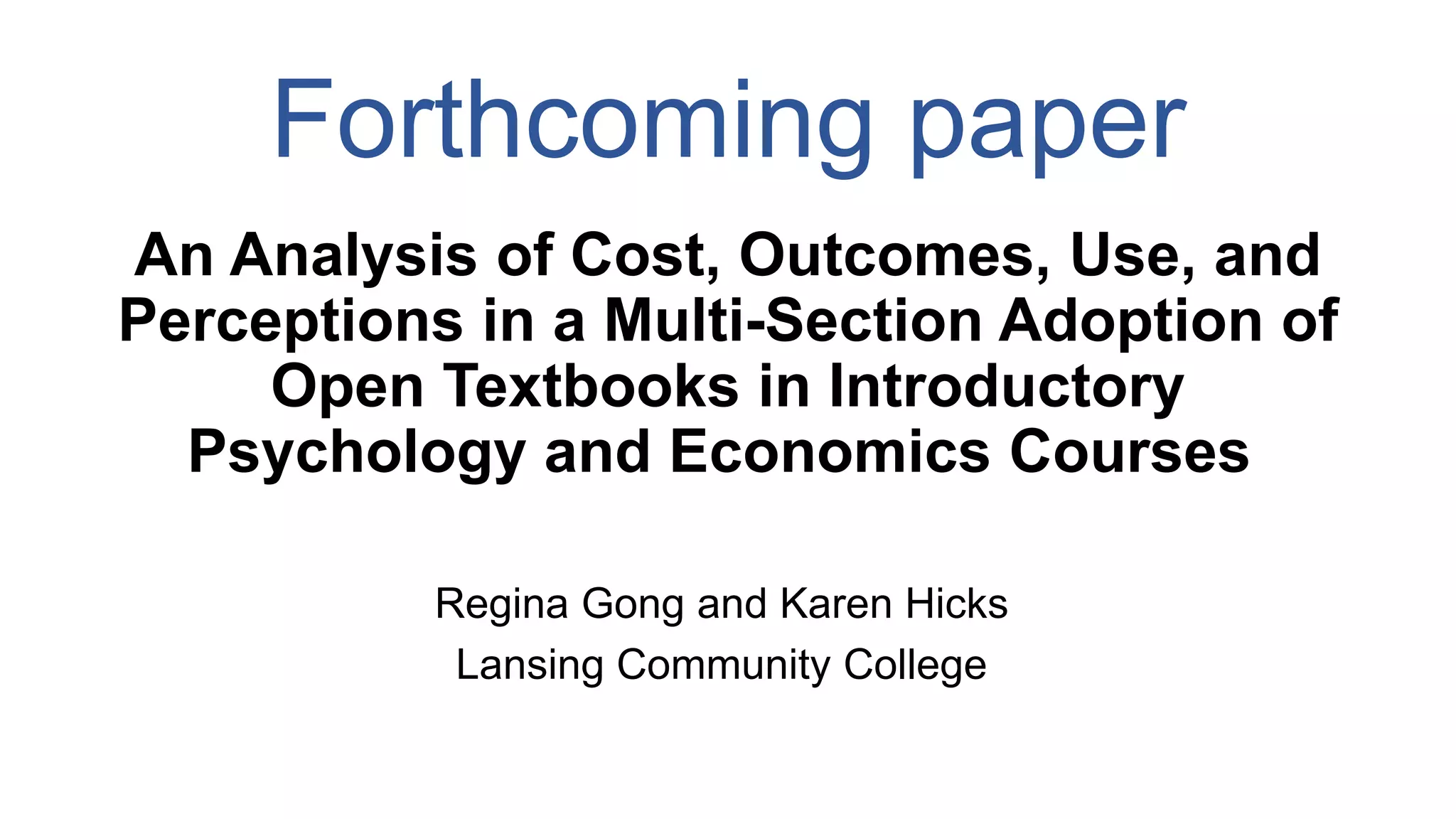 Forthcoming paper
An Analysis of Cost, Outcomes, Use, and
Perceptions in a Multi-Section Adoption of
Open Textbooks in Introductory
Psychology and Economics Courses
Regina Gong and Karen Hicks
Lansing Community College
 