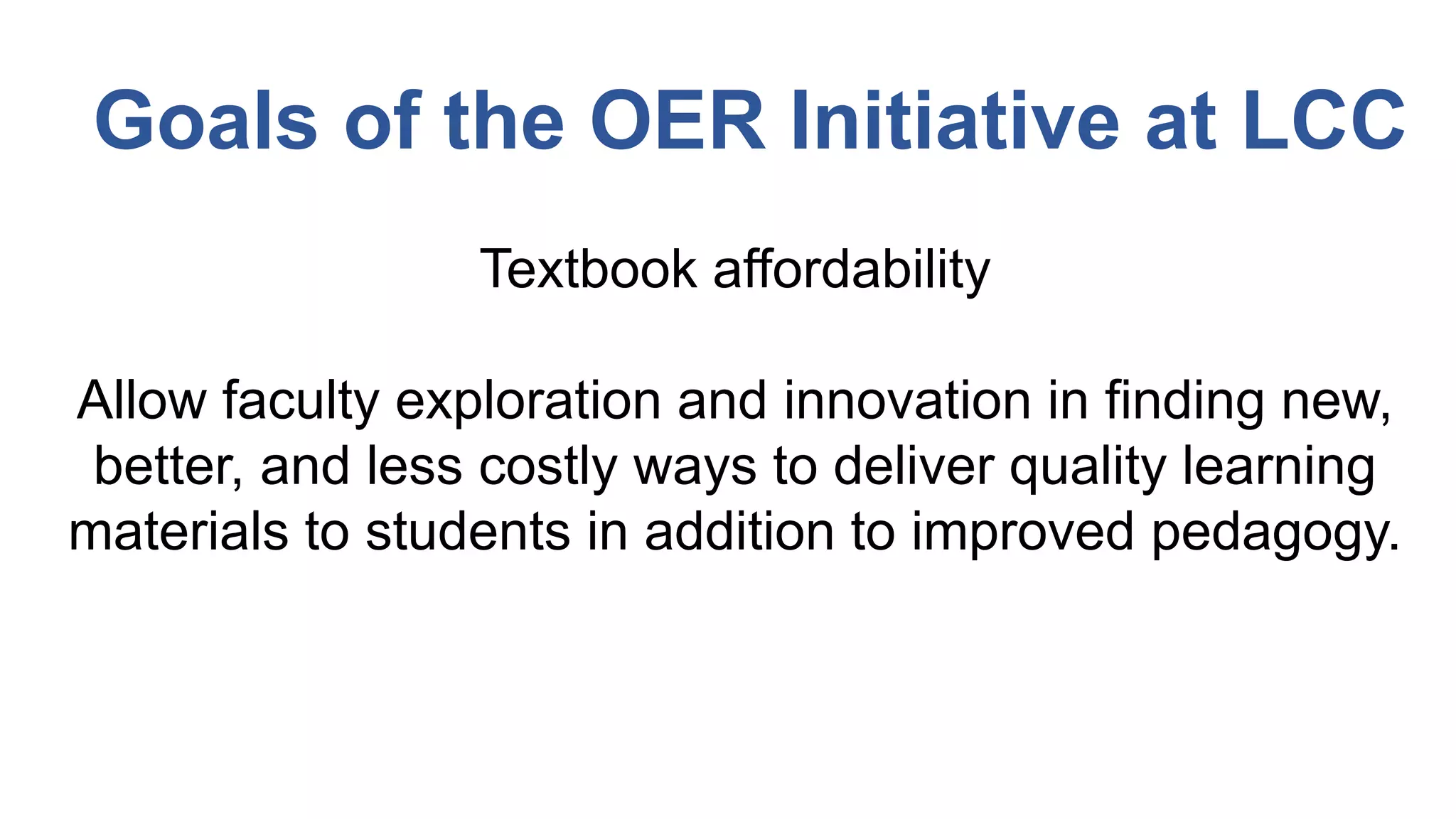 Textbook affordability
Allow faculty exploration and innovation in finding new,
better, and less costly ways to deliver quality learning
materials to students in addition to improved pedagogy.
Goals of the OER Initiative at LCC
 