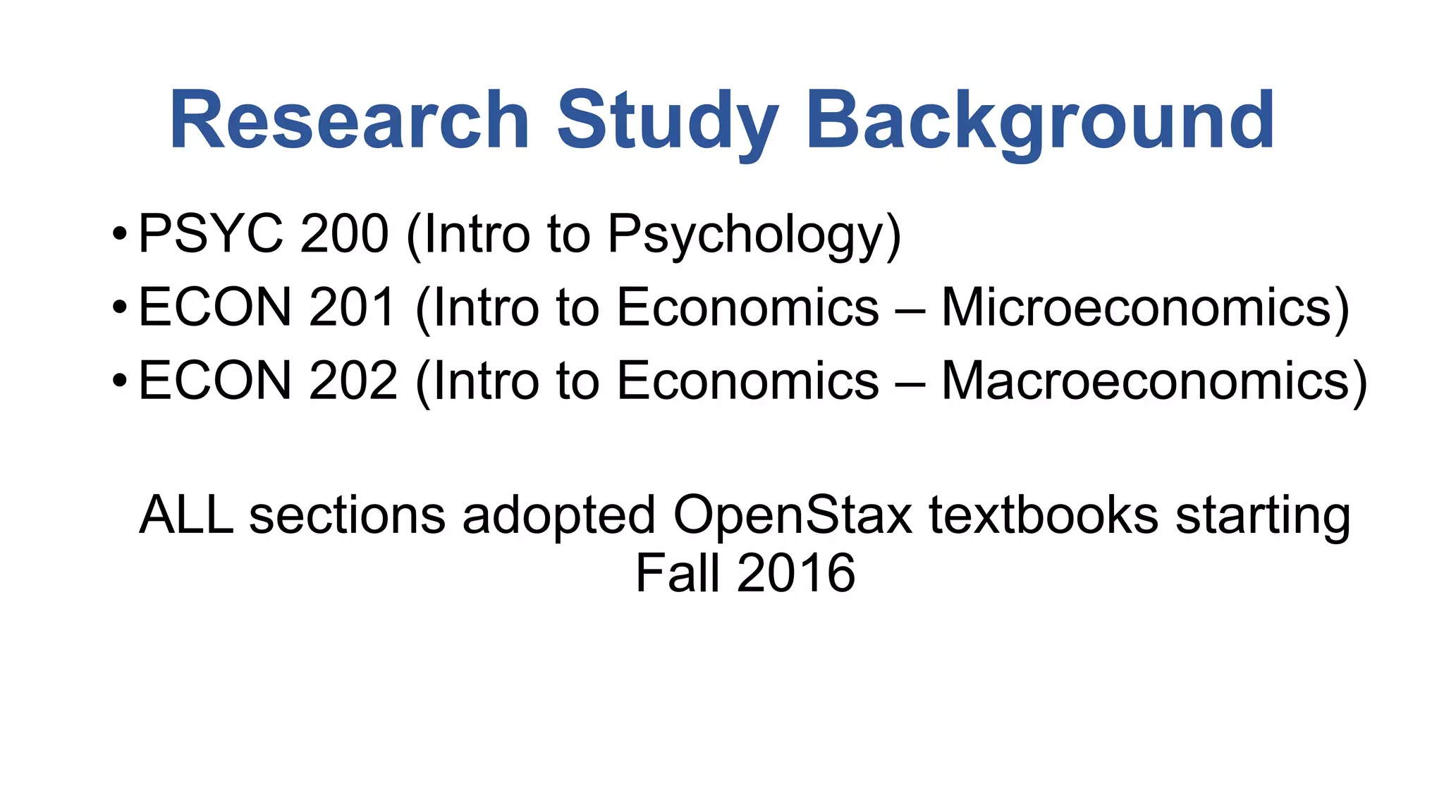 Research Study Background
• PSYC 200 (Intro to Psychology)
• ECON 201 (Intro to Economics – Microeconomics)
• ECON 202 (Intro to Economics – Macroeconomics)
ALL sections adopted OpenStax textbooks starting
Fall 2016
 