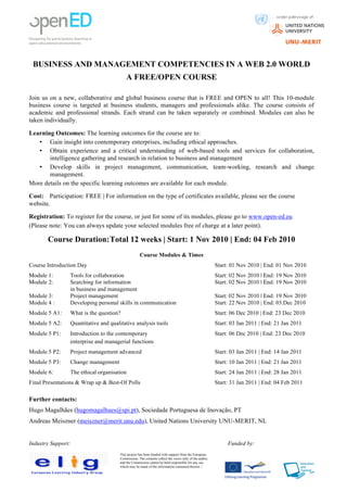                                            	
                                                                       	
  	
  	
  	
  	
  	
  	
  	
  	
  	
  	
  	
  	
  	
  	
  	
  	
  	
  	
  	
  	
  	
  	
  	
  	
  	
  	
  	
  	
  
                                                                                                                                                                                                       	
  

       BUSINESS AND MANAGEMENT COMPETENCIES IN A WEB 2.0 WORLD
                                            A FREE/OPEN COURSE

Join us on a new, collaborative and global business course that is FREE and OPEN to all! This 10-module
business course is targeted at business students, managers and professionals alike. The course consists of
academic and professional strands. Each strand can be taken separately or combined. Modules can also be
taken individually.

Learning Outcomes: The learning outcomes for the course are to:
   • Gain insight into contemporary enterprises, including ethical approaches.
   • Obtain experience and a critical understanding of web-based tools and services for collaboration,
       intelligence gathering and research in relation to business and management
   • Develop skills in project management, communication, team-working, research and change
       management.
More details on the specific learning outcomes are available for each module.

Cost: Participation: FREE | For information on the type of certificates available, please see the course
website.

Registration: To register for the course, or just for some of its modules, please go to www.open-ed.eu
(Please note: You can always update your selected modules free of charge at a later point).

         Course Duration: Total 12 weeks | Start: 1 Nov 2010 | End: 04 Feb 2010
                                                     Course Modules & Times
Course Introduction Day                                                                                  Start: 01 Nov 2010 | End: 01 Nov 2010
Module 1:       Tools for collaboration                                                                  Start: 02 Nov 2010 | End: 19 Nov 2010
Module 2:       Searching for information                                                                Start: 02 Nov 2010 | End: 19 Nov 2010
                in business and management
Module 3:       Project management                                                                       Start: 02 Nov 2010 | End: 19 Nov 2010
Module 4 :      Developing personal skills in communication                                              Start: 22 Nov 2010 | End: 03.Dec 2010
Module 5 A1:    What is the question?                                                                    Start: 06 Dec 2010 | End: 23 Dec 2010
Module 5 A2:    Quantitative and qualitative analysis tools                                              Start: 03 Jan 2011 | End: 21 Jan 2011
Module 5 P1:    Introduction to the contemporary                                                         Start: 06 Dec 2010 | End: 23 Dec 2010
                enterprise and managerial functions
Module 5 P2:    Project management advanced                                                              Start: 03 Jan 2011 | End: 14 Jan 2011
Module 5 P3:    Change management                                                                        Start: 10 Jan 2011 | End: 21 Jan 2011
Module 6:       The ethical organisation                                                                 Start: 24 Jan 2011 | End: 28 Jan 2011
Final Presentations & Wrap up & Best-Of Polls                                                            Start: 31 Jan 2011 | End: 04 Feb 2011

Further contacts:
Hugo Magalhães (hugomagalhaes@spi.pt), Sociedade Portuguesa de Inovação, PT
Andreas Meiszner (meiszner@merit.unu.edu), United Nations University UNU-MERIT, NL


Industry Support:                                                                                             Funded by:
	
                                      This project has been funded with support from the European
	
                                      Commission. The contents reflect the views only of the author,
                                        and the Commission cannot be held responsible for any use
	
                                      which may be made of the information contained therein. |

                                 	
  
                                                                                                                                                                                         	
  
                                                                                 503641-LLP-1-2009-1-PT-
 