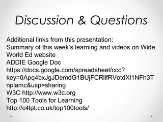 Discussion & Questions
Additional links from this presentation:
Summary of this week’s learning and videos on Wide
World Ed website
ADDIE Google Doc
https://docs.google.com/spreadsheet/ccc?
key=0Apq4bxJgJDemdG1BUjFCRllfRVotdXl1NFh3T
nplamc&usp=sharing
W3C http://www.w3c.org
Top 100 Tools for Learning
http://c4lpt.co.uk/top100tools/
 