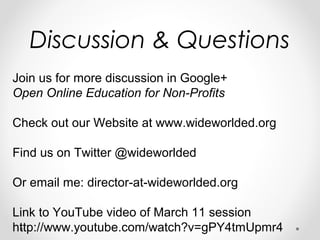 Discussion & Questions
Join us for more discussion in Google+
Open Online Education for Non-Profits
Check out our Website at www.wideworlded.org
Find us on Twitter @wideworlded
Or email me: director-at-wideworlded.org
Link to YouTube video of March 11 session
http://www.youtube.com/watch?v=gPY4tmUpmr4
 