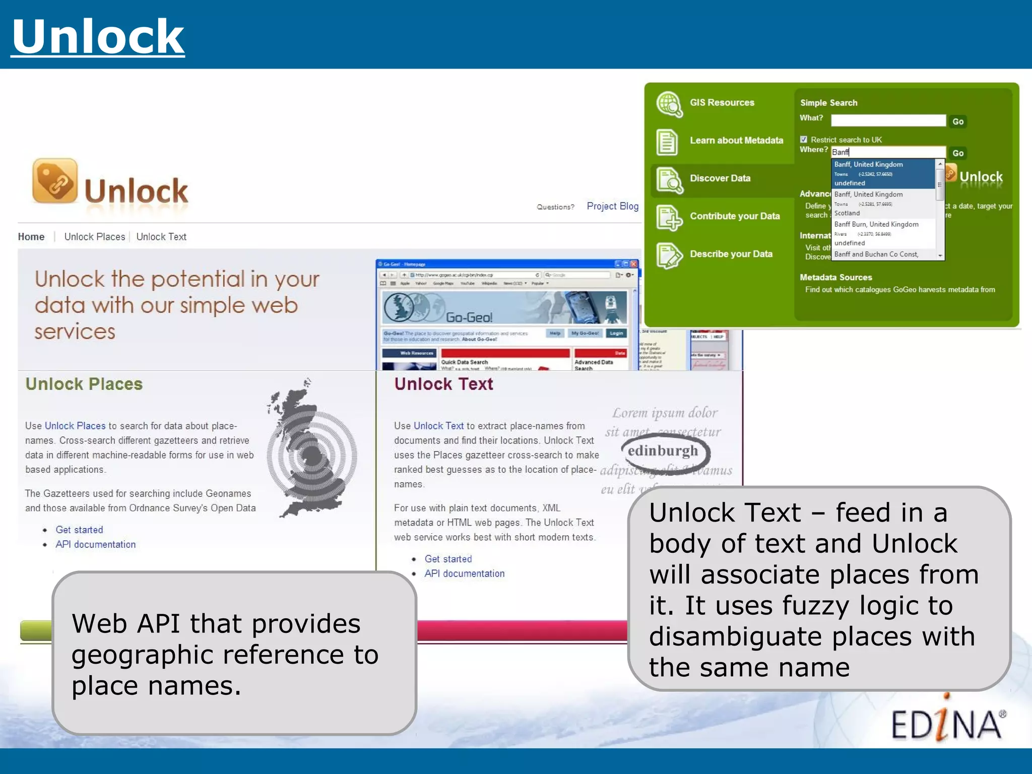 Unlock




                            Unlock Text – feed in a
                            body of text and Unlock
                            will associate places from
                            it. It uses fuzzy logic to
  Web API that provides     disambiguate places with
  geographic reference to   the same name
  place names.
 