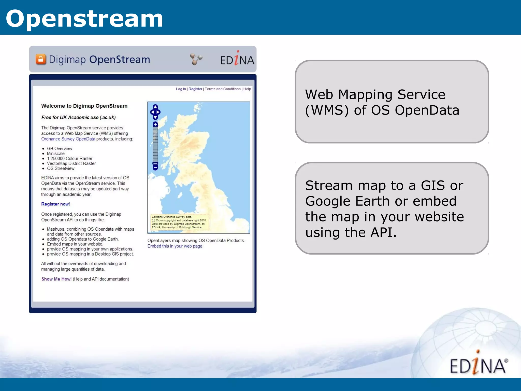 Openstream


             Web Mapping Service
             (WMS) of OS OpenData




             Stream map to a GIS or
             Google Earth or embed
             the map in your website
             using the API.
 
