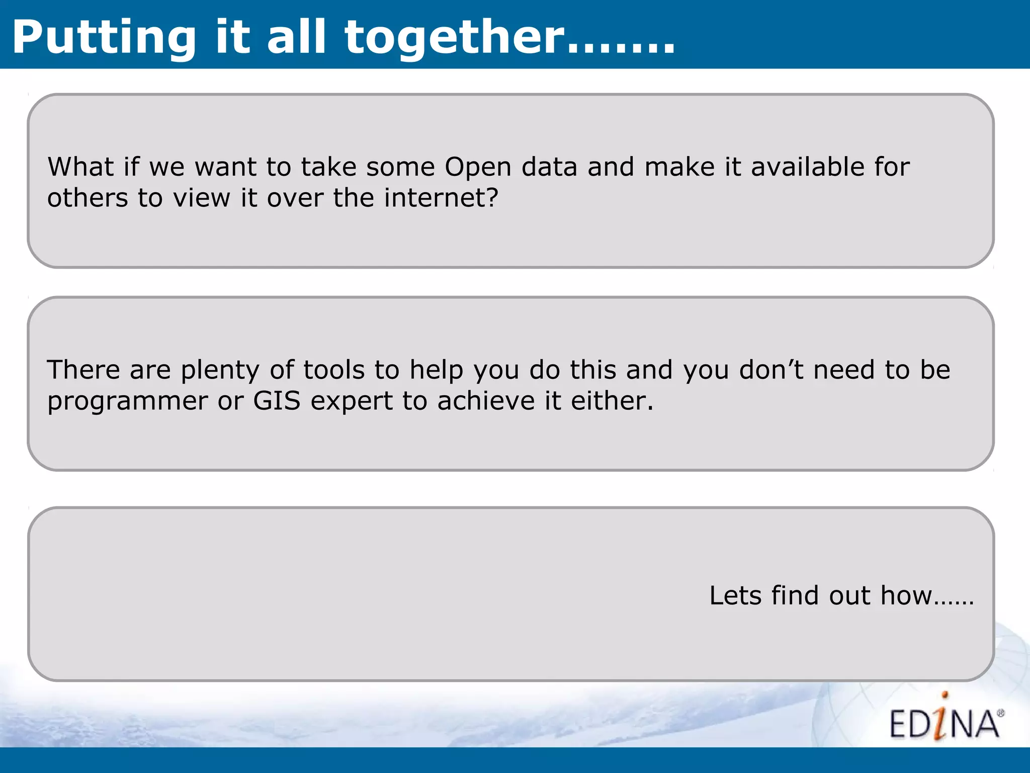 Putting it all together…….

 What if we want to take some Open data and make it available for
 others to view it over the internet?




 There are plenty of tools to help you do this and you don’t need to be
 programmer or GIS expert to achieve it either.




                                                    Lets find out how……
 