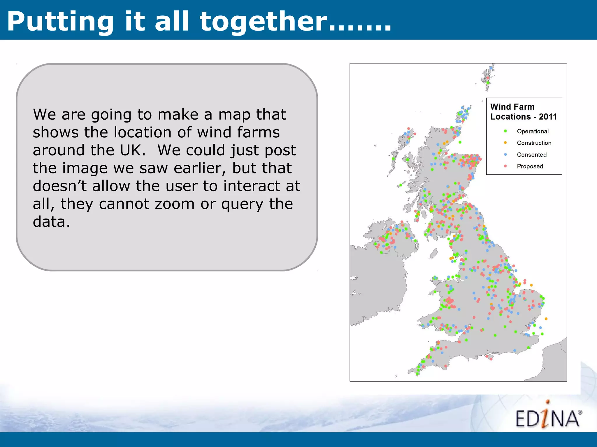 Putting it all together…….


 We are going to make a map that
 shows the location of wind farms
 around the UK. We could just post
 the image we saw earlier, but that
 doesn’t allow the user to interact at
 all, they cannot zoom or query the
 data.
 