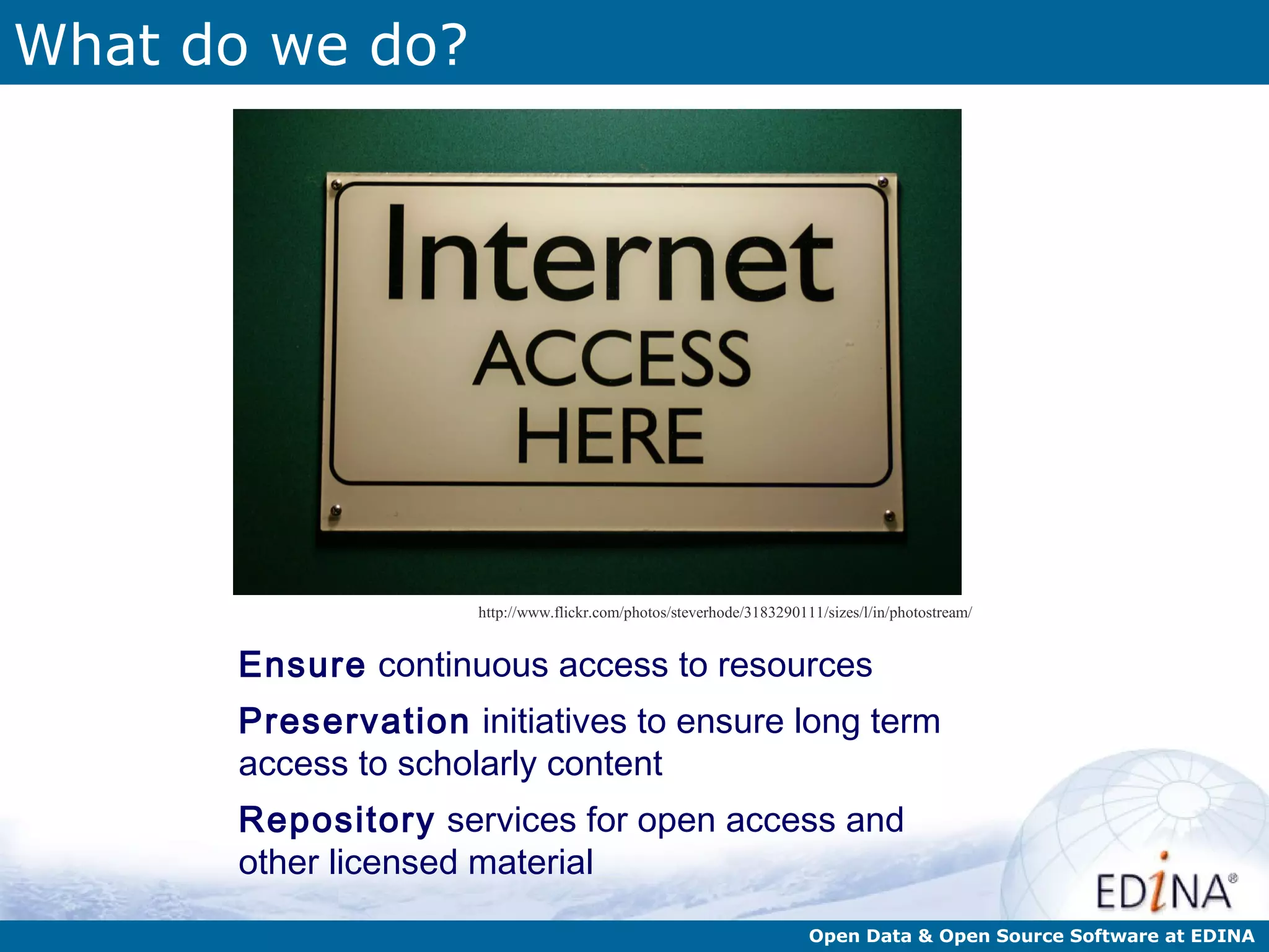 What do we do?




                     http://www.flickr.com/photos/steverhode/3183290111/sizes/l/in/photostream/


      Ensure continuous access to resources
      Preservation initiatives to ensure long term
      access to scholarly content
      Repository services for open access and
      other licensed material
                                                                      Open Data & Open Source Software at EDINA
 