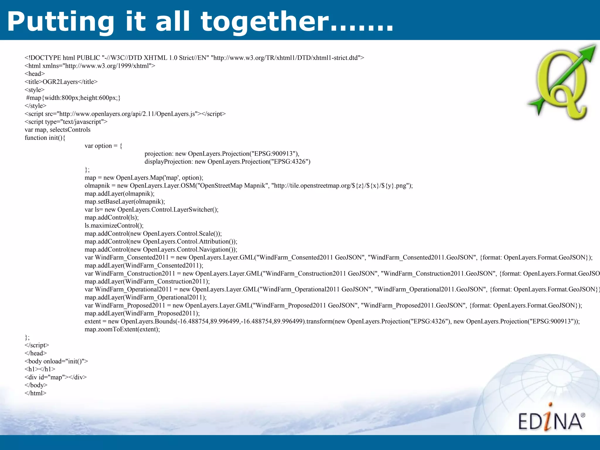 Putting it all together…….
 <!DOCTYPE html PUBLIC "-//W3C//DTD XHTML 1.0 Strict//EN" "http://www.w3.org/TR/xhtml1/DTD/xhtml1-strict.dtd">
 <html xmlns="http://www.w3.org/1999/xhtml">
 <head>
 <title>OGR2Layers</title>
 <style>
  #map{width:800px;height:600px;}
 </style>
 <script src="http://www.openlayers.org/api/2.11/OpenLayers.js"></script>
 <script type="text/javascript">
 var map, selectsControls
 function init(){
                        var option = {
                                              projection: new OpenLayers.Projection("EPSG:900913"),
                                              displayProjection: new OpenLayers.Projection("EPSG:4326")
                        };
                        map = new OpenLayers.Map('map', option);
                        olmapnik = new OpenLayers.Layer.OSM("OpenStreetMap Mapnik", "http://tile.openstreetmap.org/${z}/${x}/${y}.png");
                        map.addLayer(olmapnik);
                        map.setBaseLayer(olmapnik);
                        var ls= new OpenLayers.Control.LayerSwitcher();
                        map.addControl(ls);
                        ls.maximizeControl();
                        map.addControl(new OpenLayers.Control.Scale());
                        map.addControl(new OpenLayers.Control.Attribution());
                        map.addControl(new OpenLayers.Control.Navigation());
                        var WindFarm_Consented2011 = new OpenLayers.Layer.GML("WindFarm_Consented2011 GeoJSON", "WindFarm_Consented2011.GeoJSON", {format: OpenLayers.Format.GeoJSON});
                        map.addLayer(WindFarm_Consented2011);
                        var WindFarm_Construction2011 = new OpenLayers.Layer.GML("WindFarm_Construction2011 GeoJSON", "WindFarm_Construction2011.GeoJSON", {format: OpenLayers.Format.GeoJSO
                        map.addLayer(WindFarm_Construction2011);
                        var WindFarm_Operational2011 = new OpenLayers.Layer.GML("WindFarm_Operational2011 GeoJSON", "WindFarm_Operational2011.GeoJSON", {format: OpenLayers.Format.GeoJSON})
                        map.addLayer(WindFarm_Operational2011);
                        var WindFarm_Proposed2011 = new OpenLayers.Layer.GML("WindFarm_Proposed2011 GeoJSON", "WindFarm_Proposed2011.GeoJSON", {format: OpenLayers.Format.GeoJSON});
                        map.addLayer(WindFarm_Proposed2011);
                        extent = new OpenLayers.Bounds(-16.488754,89.996499,-16.488754,89.996499).transform(new OpenLayers.Projection("EPSG:4326"), new OpenLayers.Projection("EPSG:900913"));
                        map.zoomToExtent(extent);
 };
 </script>
 </head>
 <body onload="init()">
 <h1></h1>
 <div id="map"></div>
 </body>
 </html>
 