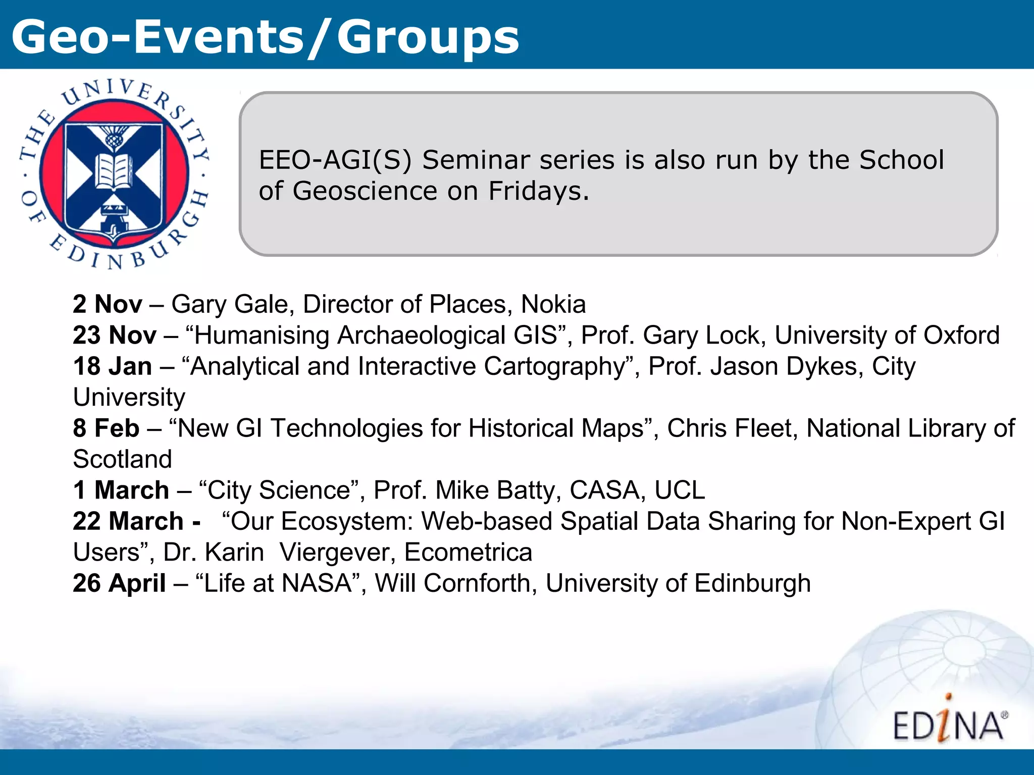 Geo-Events/Groups

                  EEO-AGI(S) Seminar series is also run by the School
                  of Geoscience on Fridays.



  2 Nov – Gary Gale, Director of Places, Nokia
  23 Nov – “Humanising Archaeological GIS”, Prof. Gary Lock, University of Oxford
  18 Jan – “Analytical and Interactive Cartography”, Prof. Jason Dykes, City
  University
  8 Feb – “New GI Technologies for Historical Maps”, Chris Fleet, National Library of
  Scotland
  1 March – “City Science”, Prof. Mike Batty, CASA, UCL
  22 March - “Our Ecosystem: Web-based Spatial Data Sharing for Non-Expert GI
  Users”, Dr. Karin Viergever, Ecometrica
  26 April – “Life at NASA”, Will Cornforth, University of Edinburgh
 