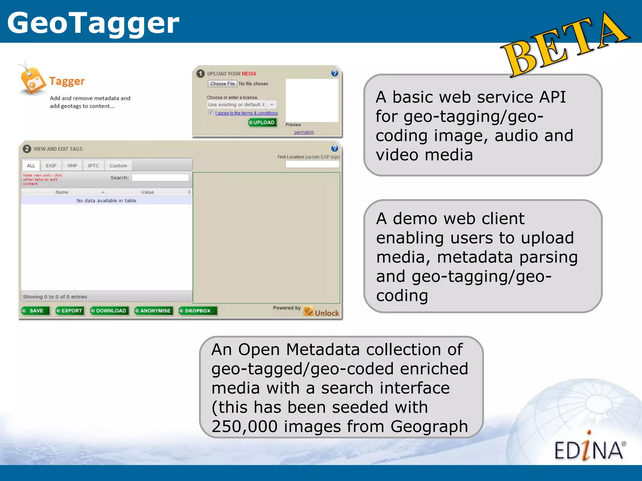 GeoTagger

                               A basic web service API
                               for geo-tagging/geo-
                               coding image, audio and
                               video media


                               A demo web client
                               enabling users to upload
                               media, metadata parsing
                               and geo-tagging/geo-
                               coding


            An Open Metadata collection of
            geo-tagged/geo-coded enriched
            media with a search interface
            (this has been seeded with
            250,000 images from Geograph
 
