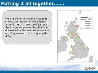 Putting it all together…….


 We are going to make a map that
 shows the location of wind farms
 around the UK. We could just post
 the image we saw earlier, but that
 doesn’t allow the user to interact at
 all, they cannot zoom or query the
 data.
 