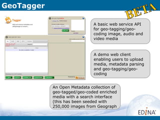 GeoTagger

                               A basic web service API
                               for geo-tagging/geo-
                               coding image, audio and
                               video media


                               A demo web client
                               enabling users to upload
                               media, metadata parsing
                               and geo-tagging/geo-
                               coding


            An Open Metadata collection of
            geo-tagged/geo-coded enriched
            media with a search interface
            (this has been seeded with
            250,000 images from Geograph
 