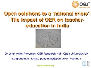 Open solutions ttoo aa ‘‘nnaattiioonnaall ccrriissiiss’’:: 
TThhee iimmppaacctt ooff OOEERR oonn tteeaacchheerr-- 
eedduuccaattiioonn iinn IInnddiiaa 
Dr Leigh-Anne Perryman, OER Research Hub, Open University, UK 
@laperryman leigh.a.perryman@open.ac.uk #oerrhub 
oerresearchhub.org 
 