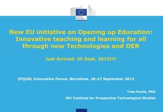 New EU initiative on Opening up Education:
Innovative teaching and learning for all
through new Technologies and OER
Just Arrived: 25 Sept. 2013!!!!
Yves Punie, PhD
JRC Institute for Prospective Technological Studies
EFQUEL Innovation Forum, Barcelona, 26-27 September 2013
 