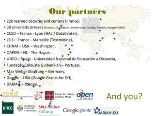 Our partners
•   220 learned societes and centers (France)
•   30 university presses (France, UK, Belgium, Switzerland, Canada, Mexico, Hungary/USA)
•   CCSD – France - Lyon (HAL / DataCenter),
•   LSIS – France - Marseille (Textmining),
•   CHNM – USA – Washington,
•   OAPEN – NL - The Hague,
•   UNED – Spain - Universidad Nacional de Educación a Distancia,
•   Fundação Calouste Gulbenkian – Portugal,
•   Max Weber Stinftung – Germany,
•   Google – USA (Google Grants for DH),
•   DARIAH – Europe.


                                                                           And you?
 