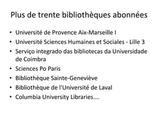 Plus de trente bibliothèques abonnées
• Université de Provence Aix-Marseille I
• Université Sciences Humaines et Sociales - Lille 3
• Serviço integrado das bibliotecas da Universidade
  de Coimbra
• Sciences Po Paris
• Bibliothèque Sainte-Geneviève
• Bibliothèque de l'Université de Laval
• Columbia University Libraries….
 
