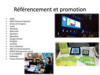 Référencement et promotion
•   DOAJ
•   WOS (Thomson Reuters)
•   Library of Congress
•   Sudoc
•   WorldCat
•   Biblio SHS
•   OpenAire
•   OpenDoar
•   Google Scholar
•   Mir@bel
•   Latindex
•   Scirus (Elsevier)
•   360 Link Serial Solutions
•   EBSCO Discovery (en cours)
•   A to Z (EBSCO)
•   Wikipedia
•   Scopus (Elsevier)
 
