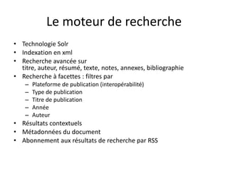 Le moteur de recherche
• Technologie Solr
• Indexation en xml
• Recherche avancée sur
  titre, auteur, résumé, texte, notes, annexes, bibliographie
• Recherche à facettes : filtres par
    –   Plateforme de publication (interopérabilité)
    –   Type de publication
    –   Titre de publication
    –   Année
    –   Auteur
• Résultats contextuels
• Métadonnées du document
• Abonnement aux résultats de recherche par RSS
 