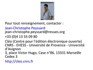 Pour tout renseignement, contacter : Jean-Christophe Peyssard [email_address] +33 (0)4 13 55 09 80 Cléo (Centre pour l’édition électronique ouverte) CNRS - EHESS - Université de Provence - Université d’Avignon 3, place Victor Hugo, Case n°86, 13331 Marseille Cedex 3 http://cleo.cnrs.fr 