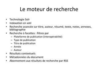 Le moteur de recherche Technologie Solr Indexation en xml Recherche avancée sur titre, auteur, résumé, texte, notes, annexes, bibliographie Recherche à facettes : filtres par Plateforme de publication (interopérabilité) Type de publication Titre de publication Année Auteur Résultats contextuels  Métadonnées du document Abonnement aux résultats de recherche par RSS 