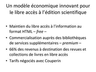 Un modèle économique innovant pour le libre accès à l’édition scientifique Maintien du libre accès à l’information au format HTML –  free  – Commercialisation auprès des bibliothèques de services supplémentaires –  premium  – 66% des revenus à destination des revues et collections de livres en libre accès Tarifs négociés avec Couperin 
