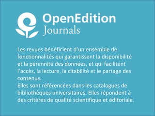 Les revues bénéficient d’un ensemble de
fonctionnalités qui garantissent la disponibilité
et la pérennité des données, et qui facilitent
l’accès, la lecture, la citabilité et le partage des
contenus.
Elles sont référencées dans les catalogues de
bibliothèques universitaires. Elles répondent à
des critères de qualité scientifique et éditoriale.
 