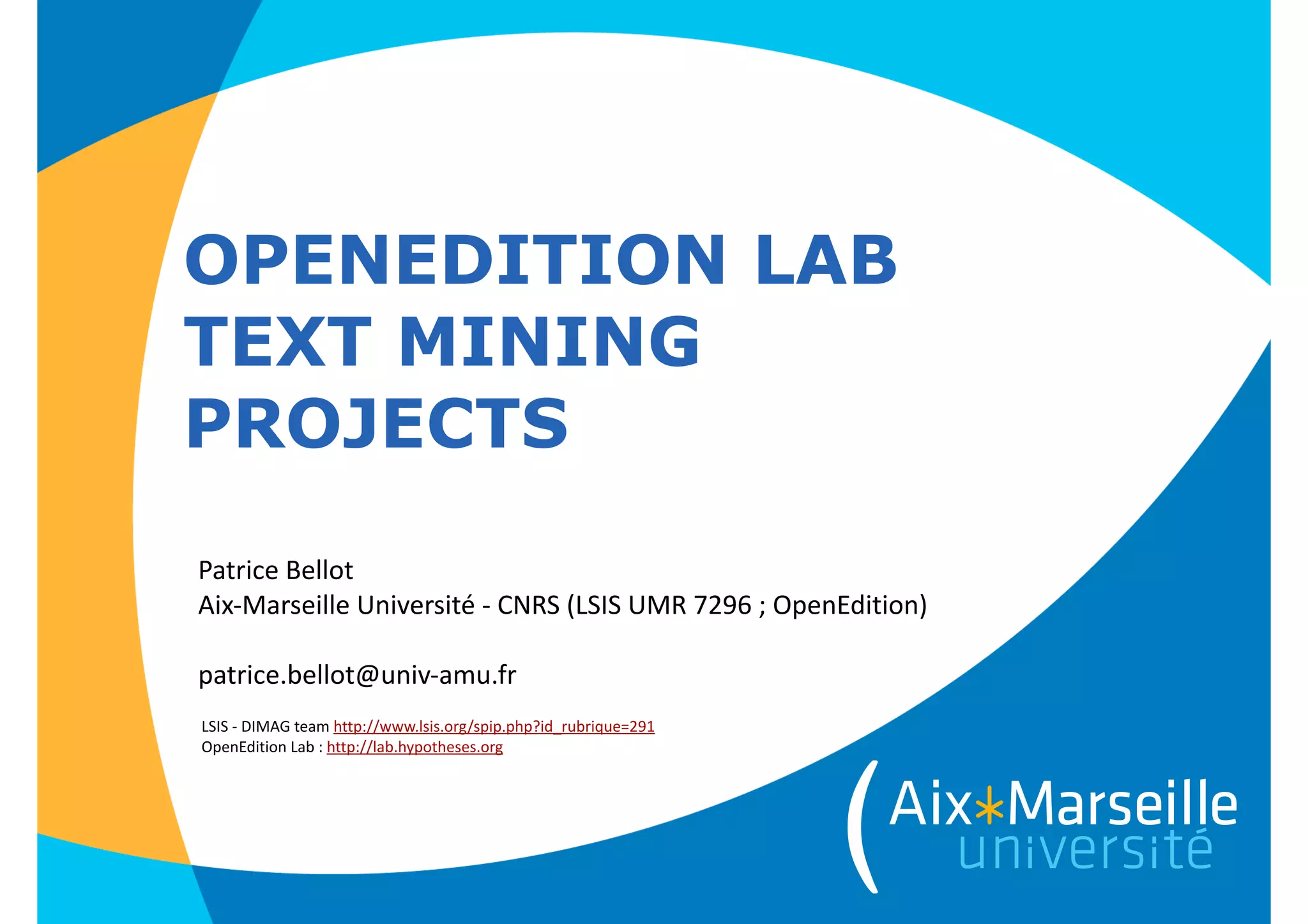 OPENEDITION LAB
TEXT MINING
PROJECTS
Patrice	
  Bellot 
Aix-­‐Marseille	
  Université	
  -­‐	
  CNRS	
  (LSIS	
  UMR	
  7296	
  ;	
  OpenEdition)	
  
!
patrice.bellot@univ-­‐amu.fr
LSIS	
  -­‐	
  DIMAG	
  team	
  http://www.lsis.org/spip.php?id_rubrique=291	
  
OpenEdition	
  Lab	
  :	
  http://lab.hypotheses.org
 