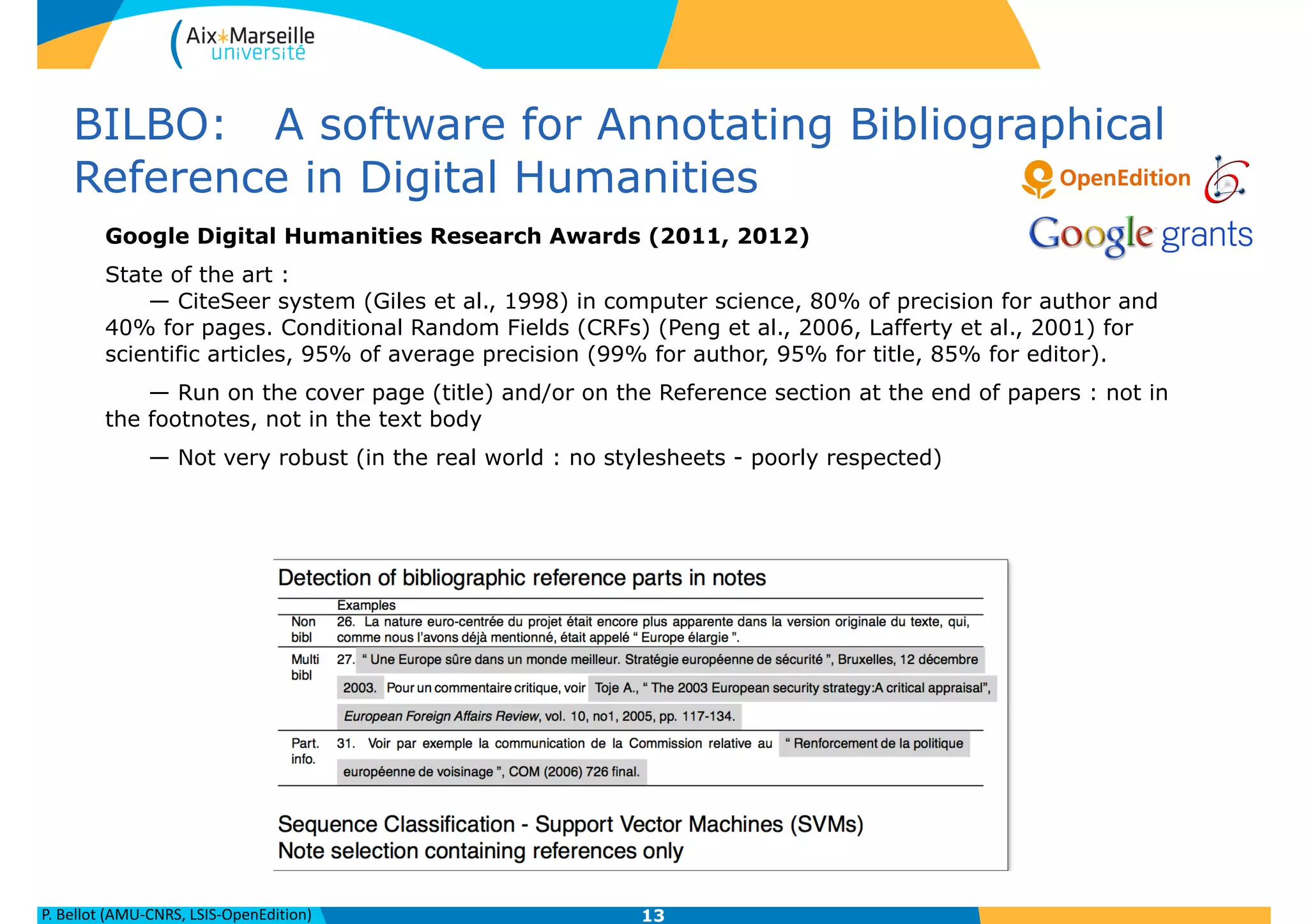 P.	
  Bellot	
  (AMU-­‐CNRS,	
  LSIS-­‐OpenEdition)
BILBO: A software for Annotating Bibliographical
Reference in Digital Humanities
Google Digital Humanities Research Awards (2011, 2012)
State of the art :  
— CiteSeer system (Giles et al., 1998) in computer science, 80% of precision for author and
40% for pages. Conditional Random Fields (CRFs) (Peng et al., 2006, Lafferty et al., 2001) for
scientific articles, 95% of average precision (99% for author, 95% for title, 85% for editor).
— Run on the cover page (title) and/or on the Reference section at the end of papers : not in
the footnotes, not in the text body
— Not very robust (in the real world : no stylesheets - poorly respected)
!
13
 