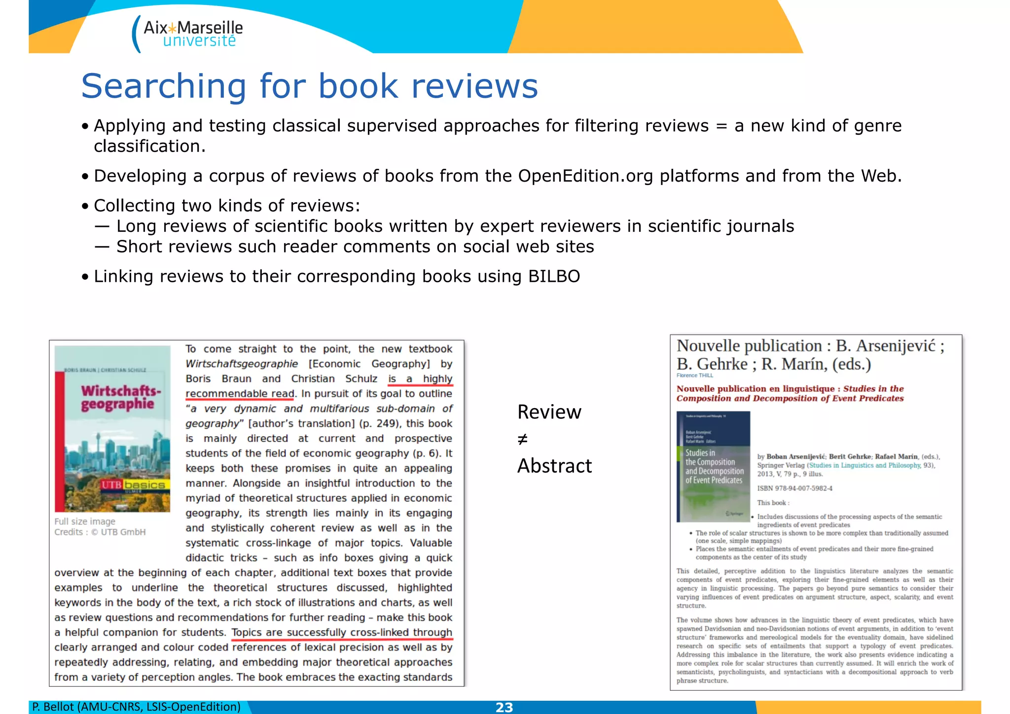 P.	
  Bellot	
  (AMU-­‐CNRS,	
  LSIS-­‐OpenEdition)
Searching for book reviews
• Applying and testing classical supervised approaches for filtering reviews = a new kind of genre
classification.
• Developing a corpus of reviews of books from the OpenEdition.org platforms and from the Web.
• Collecting two kinds of reviews: 
— Long reviews of scientific books written by expert reviewers in scientific journals 
— Short reviews such reader comments on social web sites
• Linking reviews to their corresponding books using BILBO
23
Review	
  
≠	
  
Abstract
 