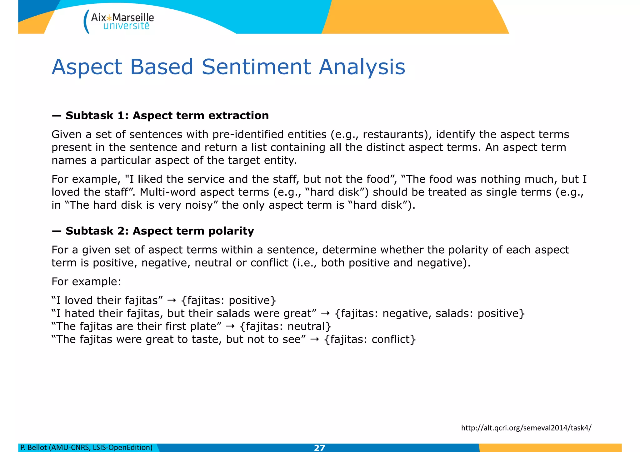P.	
  Bellot	
  (AMU-­‐CNRS,	
  LSIS-­‐OpenEdition)
Aspect Based Sentiment Analysis
— Subtask 1: Aspect term extraction
Given a set of sentences with pre-identified entities (e.g., restaurants), identify the aspect terms
present in the sentence and return a list containing all the distinct aspect terms. An aspect term
names a particular aspect of the target entity.
For example, "I liked the service and the staff, but not the food”, “The food was nothing much, but I
loved the staff”. Multi-word aspect terms (e.g., “hard disk”) should be treated as single terms (e.g.,
in “The hard disk is very noisy” the only aspect term is “hard disk”). 
 
— Subtask 2: Aspect term polarity
For a given set of aspect terms within a sentence, determine whether the polarity of each aspect
term is positive, negative, neutral or conflict (i.e., both positive and negative).
For example:
“I loved their fajitas” → {fajitas: positive} 
“I hated their fajitas, but their salads were great” → {fajitas: negative, salads: positive} 
“The fajitas are their first plate” → {fajitas: neutral} 
“The fajitas were great to taste, but not to see” → {fajitas: conflict}
27
http://alt.qcri.org/semeval2014/task4/
 