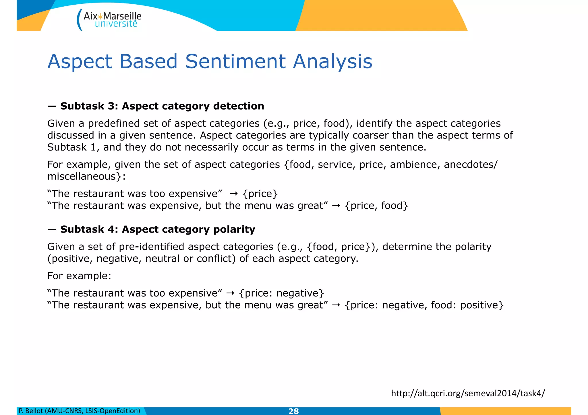 P.	
  Bellot	
  (AMU-­‐CNRS,	
  LSIS-­‐OpenEdition)
Aspect Based Sentiment Analysis
— Subtask 3: Aspect category detection
Given a predefined set of aspect categories (e.g., price, food), identify the aspect categories
discussed in a given sentence. Aspect categories are typically coarser than the aspect terms of
Subtask 1, and they do not necessarily occur as terms in the given sentence.
For example, given the set of aspect categories {food, service, price, ambience, anecdotes/
miscellaneous}:
“The restaurant was too expensive” → {price} 
“The restaurant was expensive, but the menu was great” → {price, food} 
 
— Subtask 4: Aspect category polarity
Given a set of pre-identified aspect categories (e.g., {food, price}), determine the polarity
(positive, negative, neutral or conflict) of each aspect category.
For example:
“The restaurant was too expensive” → {price: negative} 
“The restaurant was expensive, but the menu was great” → {price: negative, food: positive}
28
http://alt.qcri.org/semeval2014/task4/
 