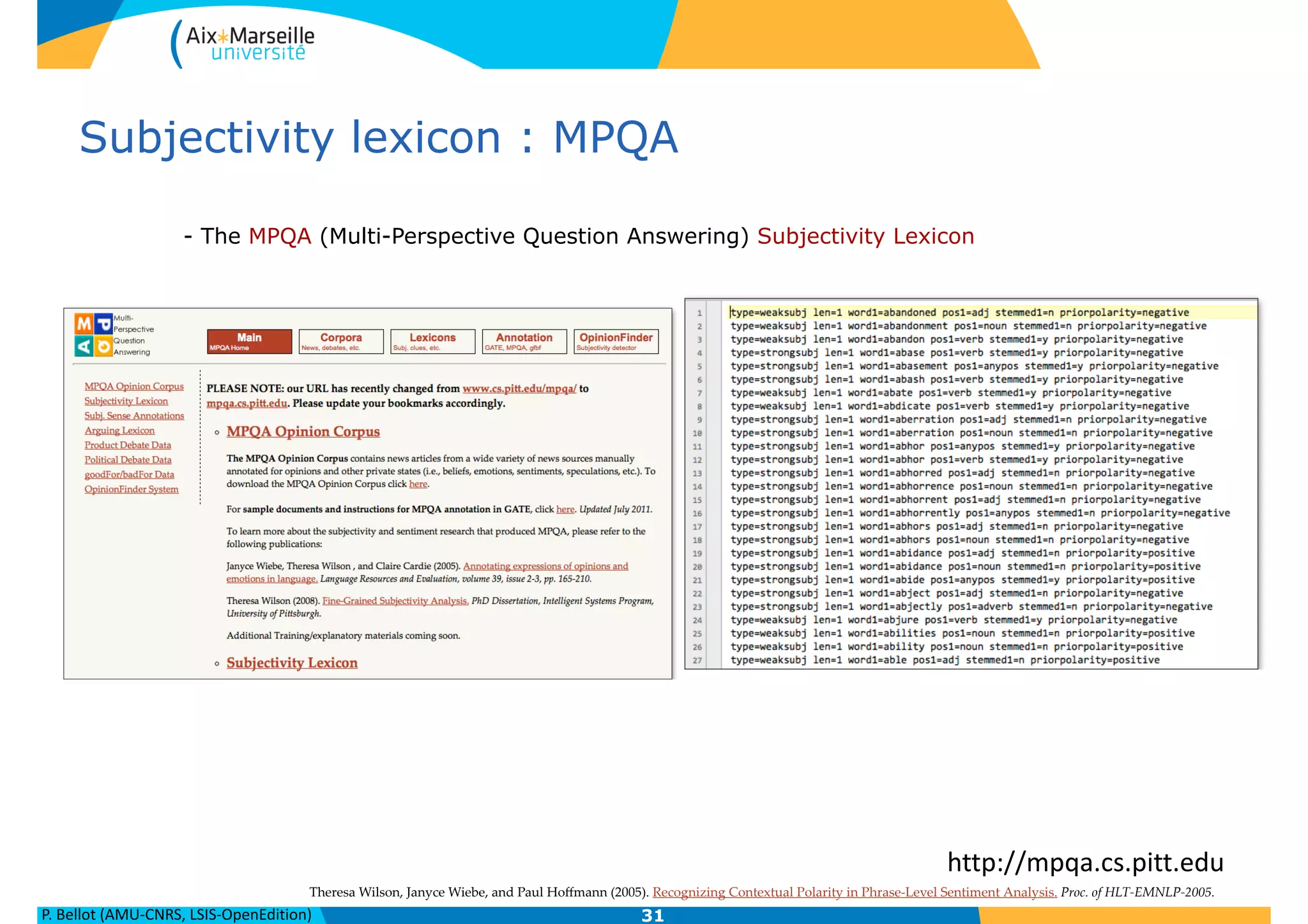 P.	
  Bellot	
  (AMU-­‐CNRS,	
  LSIS-­‐OpenEdition)
Subjectivity lexicon : MPQA
- The MPQA (Multi-Perspective Question Answering) Subjectivity Lexicon
31
http://mpqa.cs.pitt.edu
Theresa  Wilson,  Janyce  Wiebe,  and  Paul  Hoﬀmann  (2005).  Recognizing  Contextual  Polarity  in  Phrase-­‐‑Level  Sentiment  Analysis.  Proc.  of  HLT-­‐‑EMNLP-­‐‑2005.
 