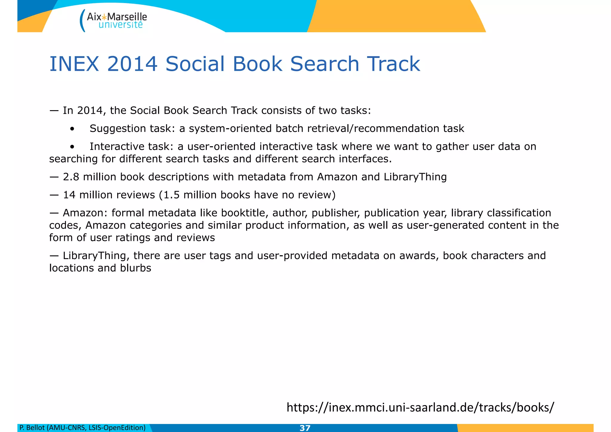 P.	
  Bellot	
  (AMU-­‐CNRS,	
  LSIS-­‐OpenEdition)
INEX 2014 Social Book Search Track
— In 2014, the Social Book Search Track consists of two tasks:
• Suggestion task: a system-oriented batch retrieval/recommendation task
• Interactive task: a user-oriented interactive task where we want to gather user data on
searching for different search tasks and different search interfaces.
— 2.8 million book descriptions with metadata from Amazon and LibraryThing
— 14 million reviews (1.5 million books have no review)
— Amazon: formal metadata like booktitle, author, publisher, publication year, library classification
codes, Amazon categories and similar product information, as well as user-generated content in the
form of user ratings and reviews
— LibraryThing, there are user tags and user-provided metadata on awards, book characters and
locations and blurbs
37
https://inex.mmci.uni-­‐saarland.de/tracks/books/
 