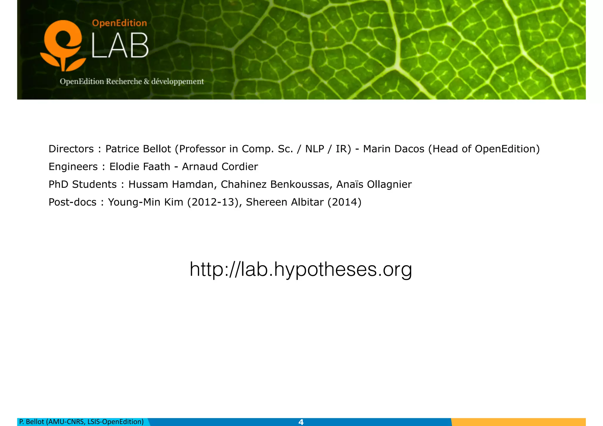 P.	
  Bellot	
  (AMU-­‐CNRS,	
  LSIS-­‐OpenEdition)
OpenEdition Lab — Our Team
Directors : Patrice Bellot (Professor in Comp. Sc. / NLP / IR) - Marin Dacos (Head of OpenEdition)
Engineers : Elodie Faath - Arnaud Cordier
PhD Students : Hussam Hamdan, Chahinez Benkoussas, Anaïs Ollagnier
Post-docs : Young-Min Kim (2012-13), Shereen Albitar (2014)
4
http://lab.hypotheses.org
 