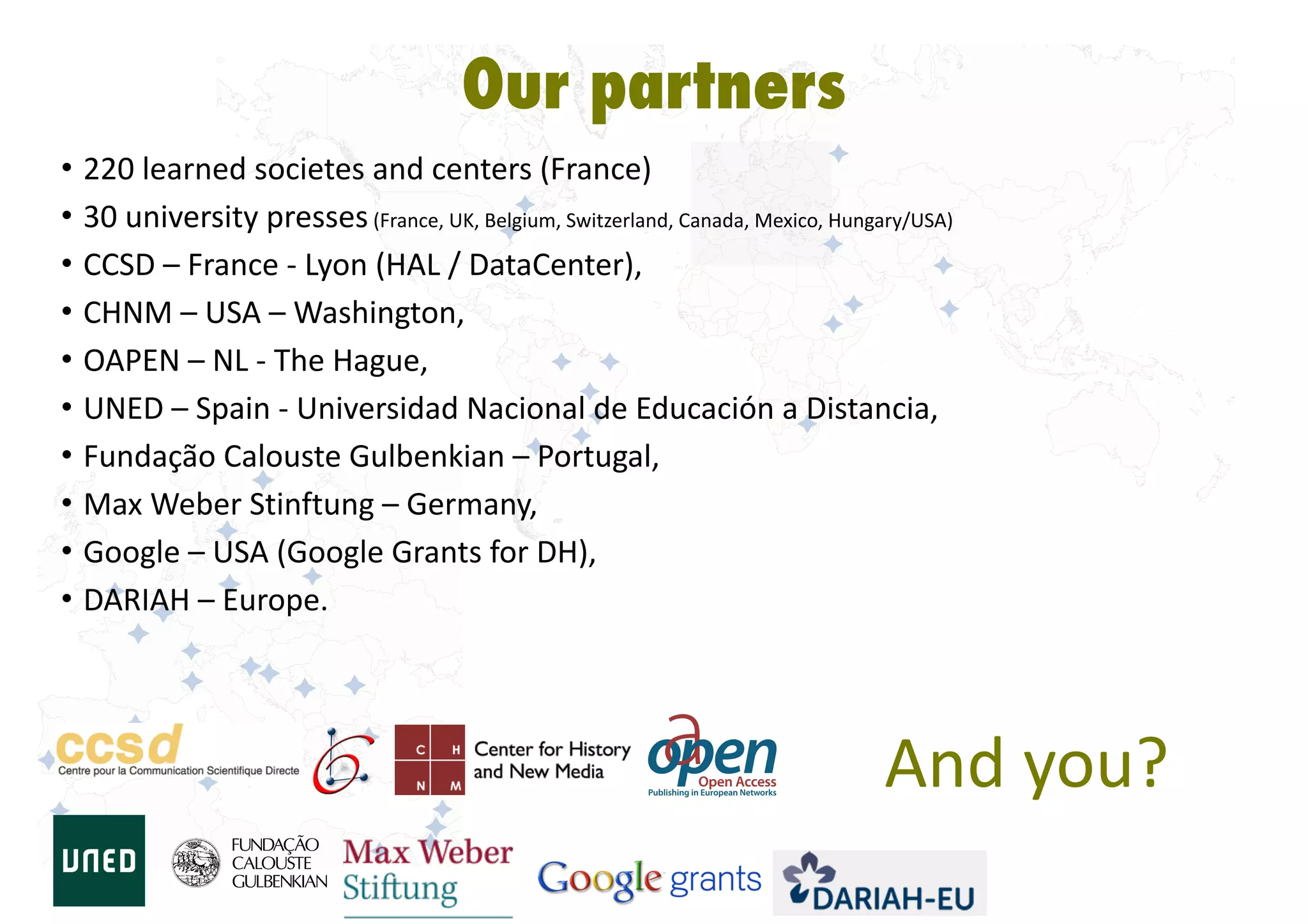 • 220	
  learned	
  societes	
  and	
  centers	
  (France)	
  
• 30	
  university	
  presses	
  (France,	
  UK,	
  Belgium,	
  Switzerland,	
  Canada,	
  Mexico,	
  Hungary/USA)	
  
• CCSD	
  –	
  France	
  -­‐	
  Lyon	
  (HAL	
  /	
  DataCenter),	
  
• CHNM	
  –	
  USA	
  –	
  Washington,	
  
• OAPEN	
  –	
  NL	
  -­‐	
  The	
  Hague,	
  
• UNED	
  –	
  Spain	
  -­‐	
  Universidad	
  Nacional	
  de	
  Educación	
  a	
  Distancia,	
  
• Fundação	
  Calouste	
  Gulbenkian	
  –	
  Portugal,	
  
• Max	
  Weber	
  Stinftung	
  –	
  Germany,	
  
• Google	
  –	
  USA	
  (Google	
  Grants	
  for	
  DH),	
  
• DARIAH	
  –	
  Europe.
Our partners
And	
  you?
 