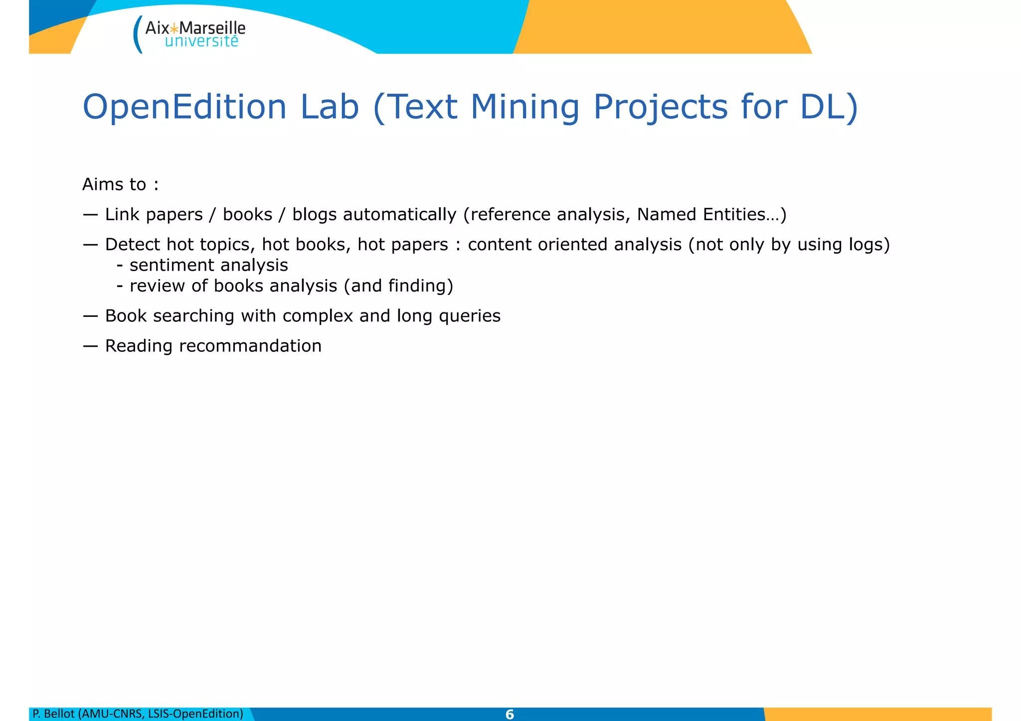 P.	
  Bellot	
  (AMU-­‐CNRS,	
  LSIS-­‐OpenEdition)
OpenEdition Lab (Text Mining Projects for DL)
Aims to :
— Link papers / books / blogs automatically (reference analysis, Named Entities…)
— Detect hot topics, hot books, hot papers : content oriented analysis (not only by using logs) 
- sentiment analysis 
- review of books analysis (and finding)
— Book searching with complex and long queries
— Reading recommandation
6
 