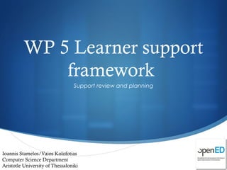 
WP 5 Learner support
framework
Support review and planning
Ioannis Stamelos/Vaios Kolofotias
Computer Science Department
Aristotle University of Thessaloniki
 